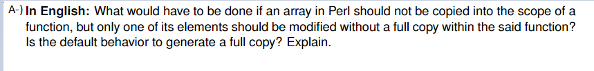 A-) In English: What would have to be done if an array in Perl should not be copied into the scope of a
function, but only one of its elements should be modified without a full copy within the said function?
Is the default behavior to generate a full copy? Explain.
