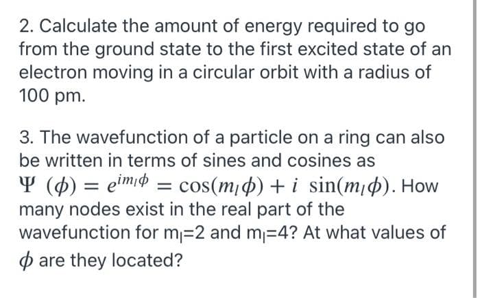 2. Calculate the amount of energy required to go
from the ground state to the first excited state of an
electron moving in a circular orbit with a radius of
100 pm.
3. The wavefunction of a particle on a ring can also
be written in terms of sines and cosines as
Y (4) = eimiø = cos(m¡4) + i sin(m¡4). How
many nodes exist in the real part of the
wavefunction for m=2 and m=4? At what values of
p are they located?
