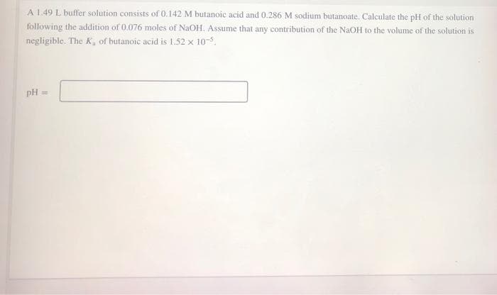 A 1.49 L buffer solution consists of 0.142 M butanoic acid and 0.286 M sodium butanoate. Calculate the pH of the solution
following the addition of 0.076 moles of NaOH. Assume that any contribution of the NaOH to the volume of the solution is
negligible. The K, of butanoic acid is 1.52 x 10-5.
pH
