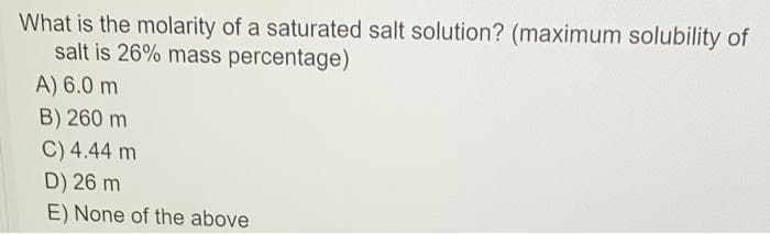 What is the molarity of a saturated salt solution? (maximum solubility of
salt is 26% mass percentage)
A) 6.0 m
B) 260 m
C) 4.44 m
D) 26 m
E) None of the above
