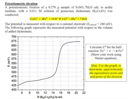 Potentiometric titration
A potentiometric titration of a 0.278 g sample of FeSO.7H,0 salt, in acidic
medium, with a 0.011 M solution of potassium dichromate (K.Cr.0-) was
conducted.
The potential is measured with respect to a calomel electrode (Eadnd = 246 mV).
The following graph represents the measured potential with respect to the volume
of added dichromate.
700-
675
650
Calculate E for the half-
625
reaction: Fe" + e Fe
(Show your work using
Nemst equation).
600
> 575
550
Hint: Use the graph, to
determine, appraximately,
the equivalence point and
mid-point of the titration
525
500
475
450
425
400
6
8
10
12
14
16
18
20 22
V (K>Cry0,) in ml.
(Au) 3
