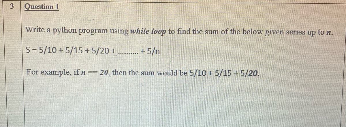 3
Question 1
Write a python program using while loop to find the sum of the below given series up to n.
S = 5/10 + 5/15 + 5/20 +
+ 5/n
For example, if n==20, then the sum would be 5/10 +5/15 + 5/20.
