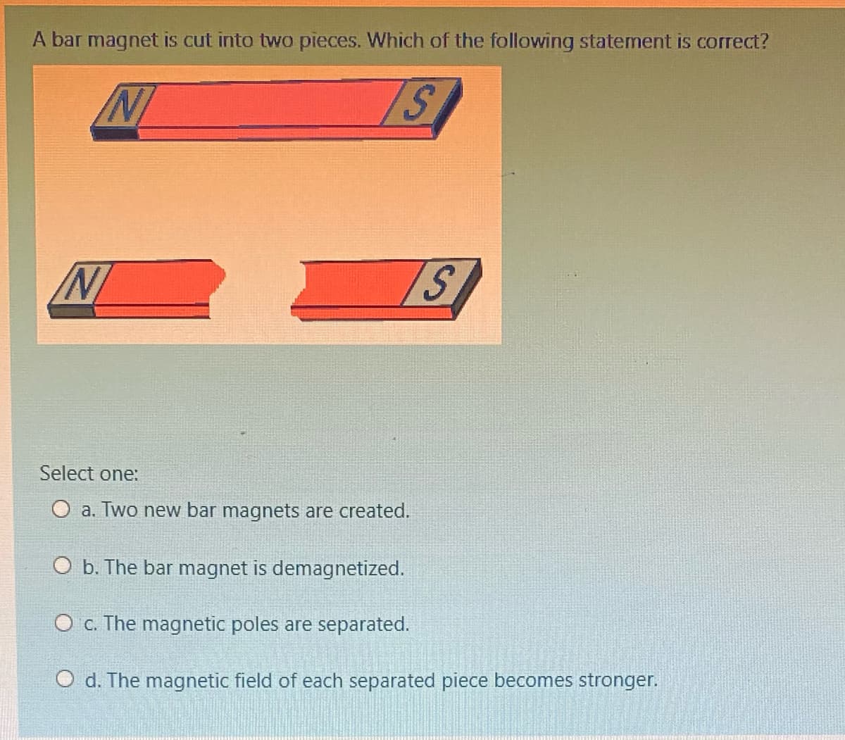 A bar magnet is cut into two pieces. Which of the following statement is correct?
Select one:
O a. Two new bar magnets are created.
O b. The bar magnet is demagnetized.
O c. The magnetic poles are separated.
O d. The magnetic field of each separated piece becomes stronger.
