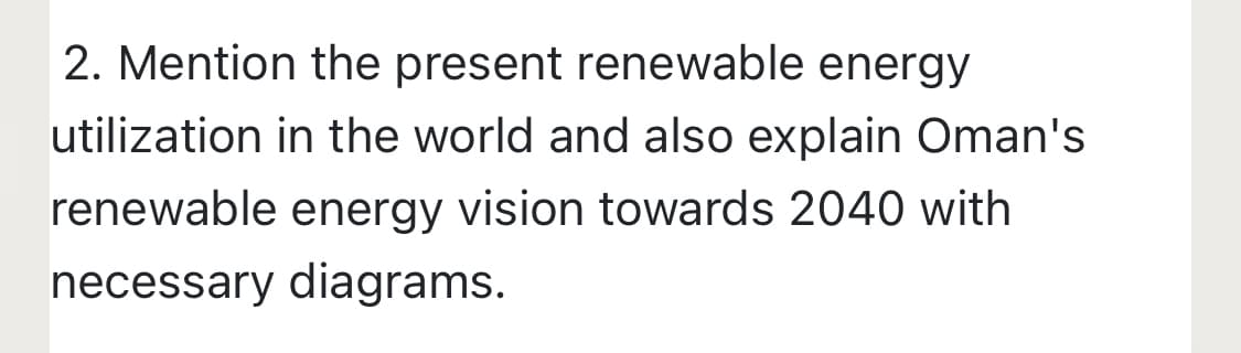 2. Mention the present renewable energy
utilization in the world and also explain Oman's
renewable energy vision towards 2040 with
necessary diagrams.
