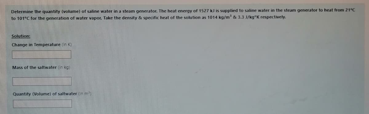 Determine the quantity (volume) of saline water in a steam generator. The heat energy of 1527 kJ is supplied to saline water in the steam generator to heat from 21°C
to 101°C for the generation of water vapor, Take the density & specific heat of the solution as 1014 kg/m³ & 3.3 J/kg°K respectively.
Solution:
Change in Temperature (in K)
Mass of the saltwater (in kg)
Quantity (Volume) of saltwater (in m)
