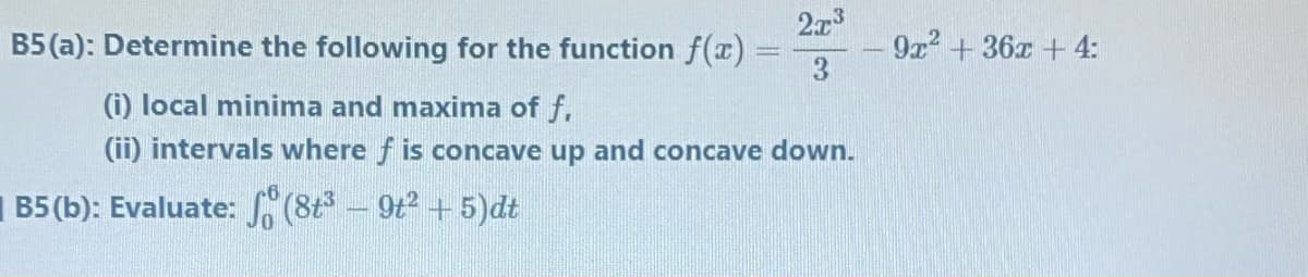 2x3
B5 (a): Determine the following for the function f(x)
9x2 + 36x + 4:
3.
(i) local minima and maxima of f.
(ii) intervals where f is concave up and concave down.
B5 (b): Evaluate:S(8t - 9t2 + 5)dt
