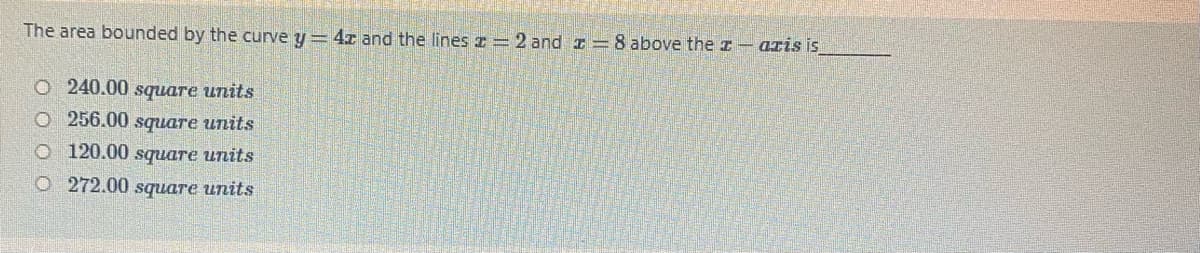 The area bounded by the curve y = 4r and the lines z = 2 and I=8 above the z- aris is
O 240.00 square units
O 256.00 square units
O 120.00 square units
O 272.00 square units
