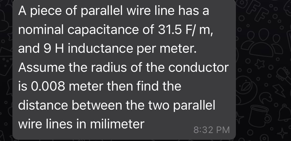 FF:
A piece of parallel wire line has a
nominal capacitance of 31.5 F/ m,
and 9 H inductance per meter.
Assume the radius of the conductor
is 0.008 meter then find the
distance between the two parallel
wire lines in milimeter
8:32 PM
