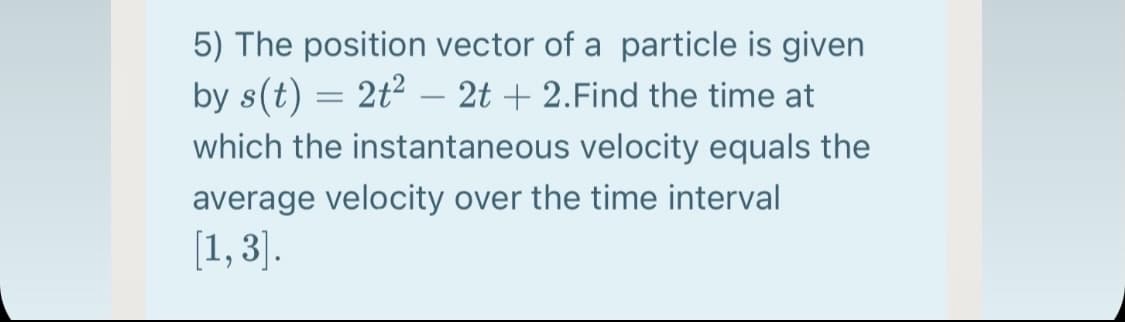 5) The position vector of a particle is given
by s(t) = 2t² – 2t + 2.Find the time at
which the instantaneous velocity equals the
average velocity over the time interval
[1, 3].
