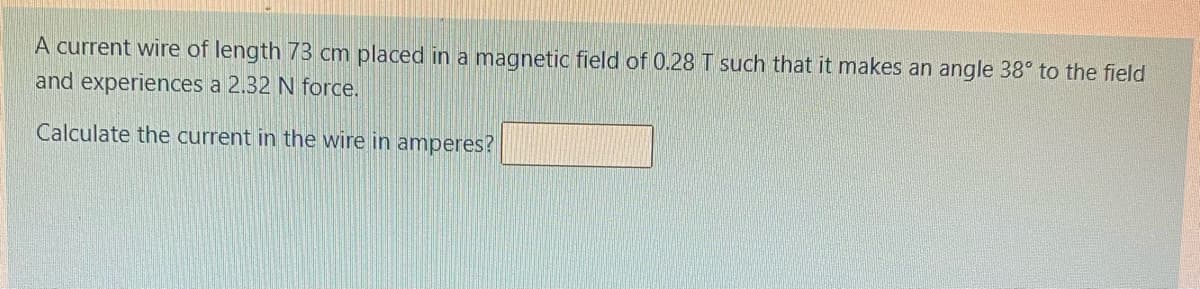 A current wire of length 73 cm placed in a magnetic field of 0.28 T such that it makes an angle 38° to the field
and experiences a 2.32 N force.
Calculate the current in the wire in amperes?
