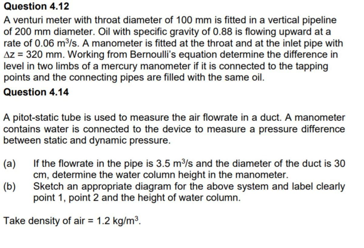 Question 4.12
A venturi meter with throat diameter of 100 mm is fitted in a vertical pipeline
of 200 mm diameter. Oil with specific gravity of 0.88 is flowing upward at a
rate of 0.06 m/s. A manometer is fitted at the throat and at the inlet pipe with
Az = 320 mm. Working from Bernoulli's equation determine the difference in
level in two limbs of a mercury manometer if it is connected to the tapping
points and the connecting pipes are filled with the same oil.
Question 4.14
A pitot-static tube is used to measure the air flowrate in a duct. A manometer
contains water is connected to the device to measure a pressure difference
between static and dynamic pressure.
If the flowrate in the pipe is 3.5 m/s and the diameter of the duct is 30
cm, determine the water column height in the manometer.
Sketch an appropriate diagram for the above system and label clearly
(a)
(b)
point 1, point 2 and the height of water column.
Take density of air = 1.2 kg/m³.
