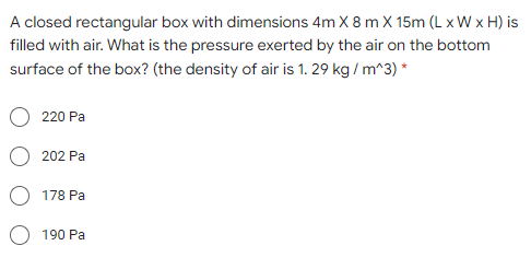 A closed rectangular box with dimensions 4m X 8 m X 15m (L x W x H) is
filled with air. What is the pressure exerted by the air on the bottom
surface of the box? (the density of air is 1. 29 kg / m^3) *
220 Pa
202 Pa
178 Pa
190 Pa

