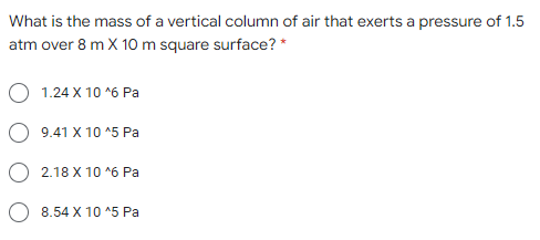 What is the mass of a vertical column of air that exerts a pressure of 1.5
atm over 8 m X 10m square surface? *
1.24 X 10 *6 Pa
9.41 X 10 ^5 Pa
2.18 X 10 *6 Pa
8.54 X 10 ^5 Pa
