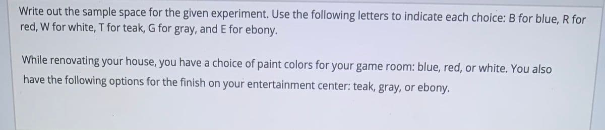 Write out the sample space for the given experiment. Use the following letters to indicate each choice: B for blue, R for
red, W for white, T for teak, G for gray, and E for ebony.
While renovating your house, you have a choice of paint colors for your game room: blue, red, or white. You also
have the following options for the finish on your entertainment center: teak, gray, or ebony.

