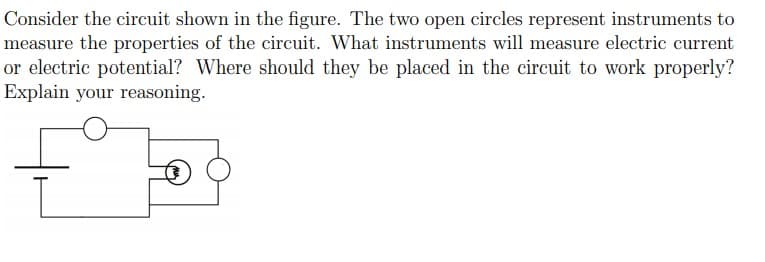 Consider the circuit shown in the figure. The two open circles represent instruments to
measure the properties of the circuit. What instruments will measure electric current
or electric potential? Where should they be placed in the circuit to work properly?
Explain your reasoning.
