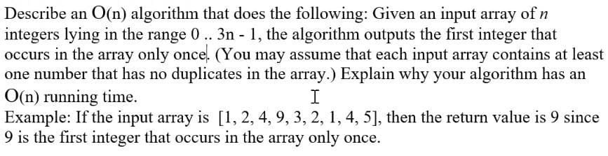 Describe an O(n) algorithm that does the following: Given an input array of n
integers lying in the range 0 .. 3n - 1, the algorithm outputs the first integer that
occurs in the array only once. (You may assume that each input array contains at least
one number that has no duplicates in the array.) Explain why your algorithm has an
O(n) running time.
Example: If the input array is [1, 2, 4, 9, 3, 2, 1, 4, 5], then the return value is 9 since
9 is the first integer that occurs in the array only once.
I
