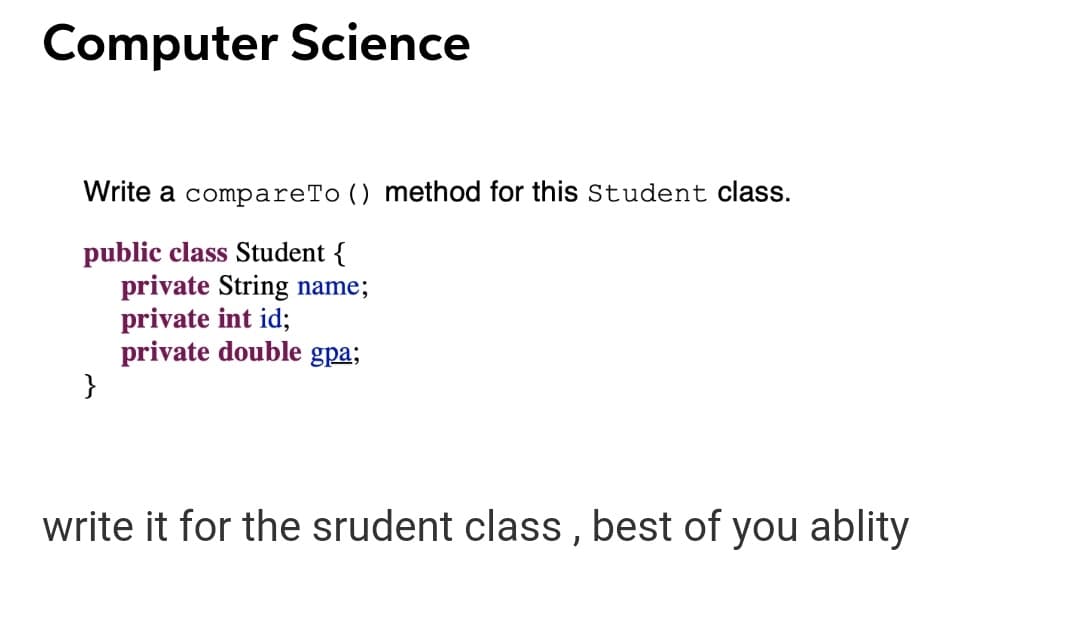 Computer Science
Write a compareTo () method for this Student class.
public class Student {
private String name;
private int id;
private double gpa;
}
write it for the srudent class , best of you ablity
