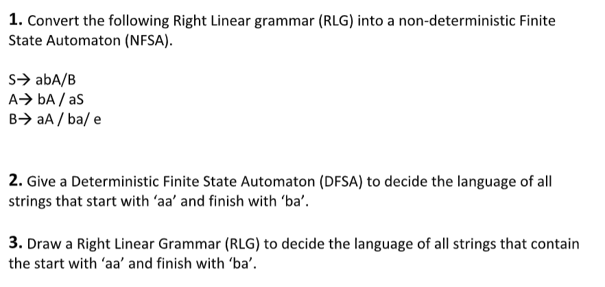 1. Convert the following Right Linear grammar (RLG) into a non-deterministic Finite
State Automaton (NFSA).
S> abA/B
A> bA / as
B> aA / ba/ e
2. Give a Deterministic Finite State Automaton (DFSA) to decide the language of all
strings that start with 'aa' and finish with 'ba'.
3. Draw a Right Linear Grammar (RLG) to decide the language of all strings that contain
the start with 'aa' and finish with 'ba'.
