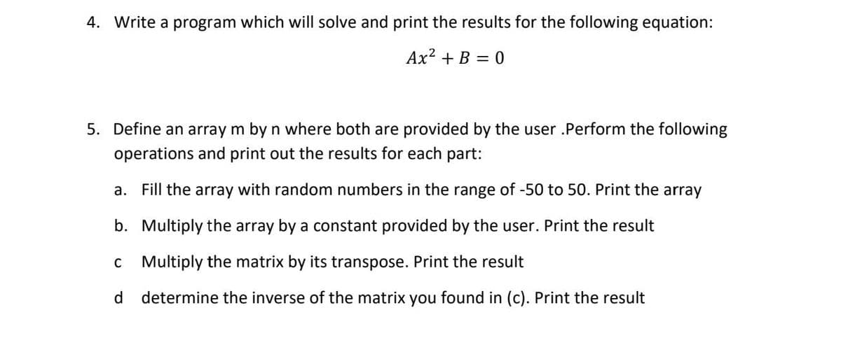 4. Write a program which will solve and print the results for the following equation:
Ax? + B = 0
5. Define an array m by n where both are provided by the user .Perform the following
operations and print out the results for each part:
a. Fill the array with random numbers in the range of -50 to 50. Print the array
b. Multiply the array by a constant provided by the user. Print the result
c Multiply the matrix by its transpose. Print the result
d
determine the inverse of the matrix you found in (c). Print the result
