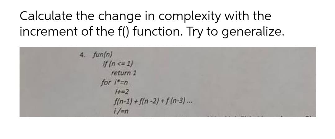 Calculate the change in complexity with the
increment of the f() function. Try to generalize.
4. fun(n)
if (n <= 1)
return 1
for i=n
it=2
f(n-1) + f(n-2) +f(n-3)...
i/=n
