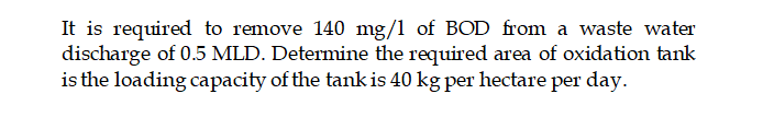 It is required to remove 140 mg/1 of BOD from a waste water
discharge of 0.5 MLD. Determine the required area of oxidation tank
is the loading capacity of the tank is 40 kg per hectare per day.

