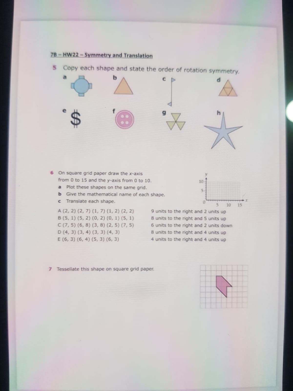 7B-HW22 - Symmetry and Translation
5 Copy each shape and state the order of rotation symmetry.
a
6 On square grid paper draw the x-axis
from 0 to 15 and the y-axis from 0 to 10.
a Plot these shapes on the same grid.
b Give the mathematical name of each shape.
c Translate each shape.
10
5-
5n
10
15
A (2, 2) (2, 7) (1, 7) (1, 2) (2, 2)
9 units to the right and 2 units up
8 units to the right and 5 units up
в (5, 1) (5, 2) (0, 2) (0, 1) (5, 1)
C (7, 5) (6, 8) (3, 8) (2, 5) (7, 5)
D (4, 3) (3, 4) (3, 3) (4, 3)
E (6, 3) (6, 4) (5, 3) (6, 3)
6 units to the right and 2 units down
8 units to the right and 4 units up
4 units to the right and 4 units up
7 Tessellate this shape on square grid paper.
%24
