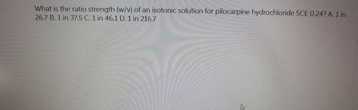 What is the ratio strength (w/v) of an isotonic solution for pilocarpine hydrochloride SCE 0.24? A. 1 in
26.7 B. 1 in 37.5 C. 1 in 46.1 D. 1 in 216.7

