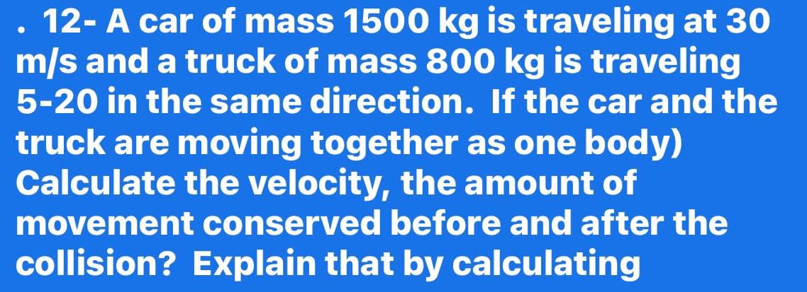 12- A car of mass 1500 kg is traveling at 30
m/s and a truck of mass 800 kg is traveling
5-20 in the same direction. If the car and the
truck are moving together as one body)
Calculate the velocity, the amount of
movement conserved before and after the
collision? Explain that by calculating

