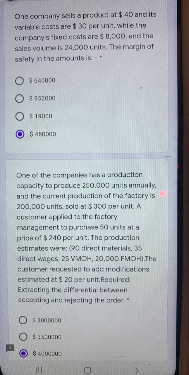 One company sells a product at $ 40 and its
variable costs are $ 30 per unit, while the
company's fixed costs are $8,000, and the
sales volume is 24,000 units. The margin of
safety in the amounts is: -*
$ 640000
$ 952000
$ 19000
$ 460000
One of the companies has a production
capacity to produce 250,000 units annually,
and the current production of the factory is
200,000 units, sold at $300 per unit. A
customer applied to the factory
management to purchase 50 units at a
price of $ 240 per unit. The production
estimates were: (90 direct materials, 35
direct wages, 25 VMOH, 20,000 FMOH).The
customer requested to add modifications
estimated at $20 per unit.Required:
Extracting the differential between
accepting and rejecting the order. *
$ 3000000
$3500000
$ 4000000
II

