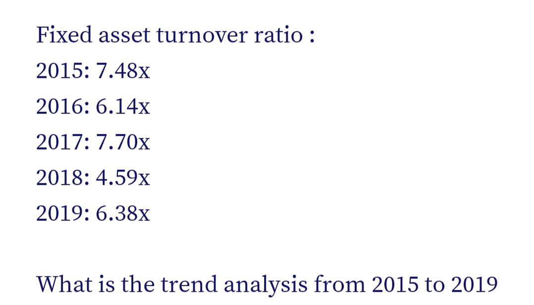 Fixed asset turnover ratio :
2015: 7.48x
2016: 6.14x
2017: 7.70x
2018: 4.59x
2019: 6.38x
What is the trend analysis from 2015 to 2019
