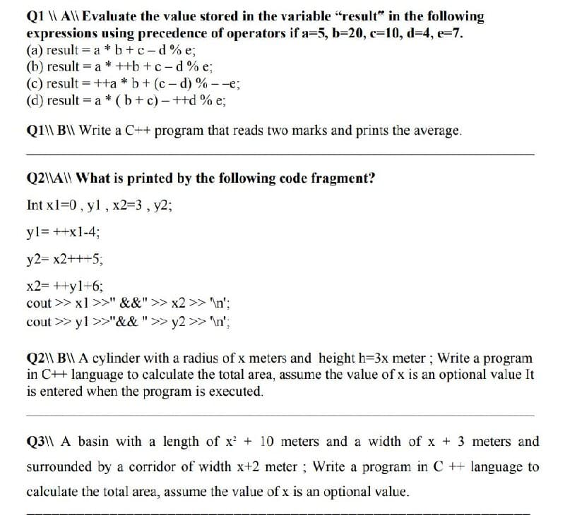 Q1 \ Al| Evaluate the value stored in the variable "result" in the following
expressions using precedence of operators if a=5, b=20, c=10, d=4, e=7.
(a) result = a * b+c-d% e;
(b) result = a * ++b +c-d% e;
(c) result =++a * b + (c- d) % --e;
(d) result = a * (b+ c)-++d % e;
Q1\\ B\\ Write a C++ program that reads two marks and prints the average.
Q2\\A\|| What is printed by the following code fragment?
Int x1=0, yl, x23D3, y2%;
yl= ++x1-43;
y2= x2+++5;
x2= ++y1+6;
cout >> x1 >>" &&" >> x2 >> \n';
cout >> yl >>"&&">> y2 >> \n';
Q2\\ B\ A cylinder with a radius of x meters and height h=3x meter ; Write a program
in C++ language to calculate the total area, assume the value of x is an optional value It
is entered when the program is executed.
Q3|\ A basin with a length of x + 10 meters and a width of x + 3 meters and
surrounded by a corridor of width x+2 meter; Write a program in C ++ language to
calculate the total area, assume the value of x is an optional value.
