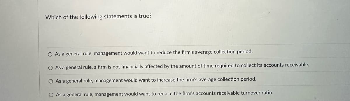 Which of the following statements is true?
O As a general rule, management would want to reduce the firm's average collection period.
O As a general rule, a firm is not financially affected by the amount of time required to collect its accounts receivable.
O As a general rule, management would want to increase the firm's average collection period.
O As a general rule, management would want to reduce the firm's accounts receivable turnover ratio.