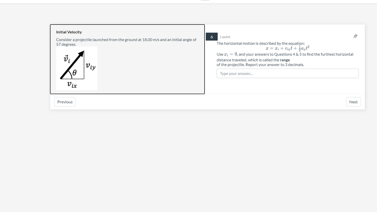 Initial Velocity
6
1 point
Consider a projectile launched from the ground at 18.00 m/s and an initial angle of
57 degrees.
The horizontal motion is described by the equation:
x = x; + virt + ja,t?
Use r; = 0, and your answers to Questions 4 & 5 to find the furthest horizontal
distance traveled, which is called the range
of the projectile. Report your answer to 3 decimals.
Viy
Type your answer.
Vix
Next
Previous
