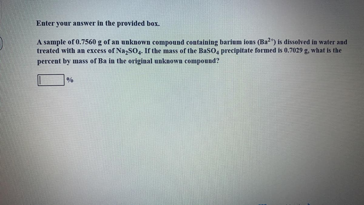 Enter your answer in the provided box.
A sample of 0.7560 g of an unknown compound containing barium ions (Ba2) is dissolved in water and
treated with an excess of Na,SO4. If the mass of the BaSO4 precipitate formed is 0.7029
percent by mass of Ba in the original unknown compound?
g,
what is the
%
