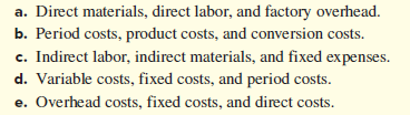 a. Direct materials, direct labor, and factory overhead.
b. Period costs, product costs, and conversion costs.
c. Indirect labor, indirect materials, and fixed expenses.
d. Variable costs, fixed costs, and period costs.
e. Overhead costs, fixed costs, and direct costs.
