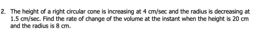 2. The height of a right circular cone is increasing at 4 cm/sec and the radius is decreasing at
1.5 cm/sec. Find the rate of change of the volume at the instant when the height is 20 cm
and the radius is 8 cm.
