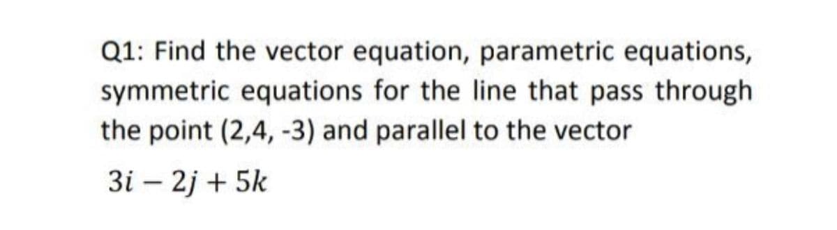 Q1: Find the vector equation, parametric equations,
symmetric equations for the line that pass through
the point (2,4, -3) and parallel to the vector
3i – 2j + 5k
|
