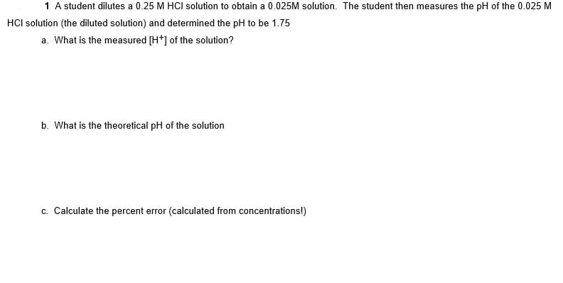 1 A student dilutes a 0.25 M HCI solution to obtain a 0.025M solution. The student then measures the pH of the 0.025 M
HCI solution (the diluted solution) and determined the pH to be 1.75
a. What is the measured [H*] of the solution?
b. What is the theoretical pH of the solution
c. Calculate the percent error (calculated from concentrations!)

