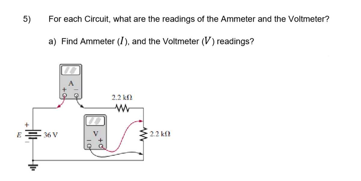 5)
For each Circuit, what are the readings of the Ammeter and the Voltmeter?
a) Find Ammeter (I), and the Voltmeter (V) readings?
2.2 k2
+
E = 36 V
2.2 k
