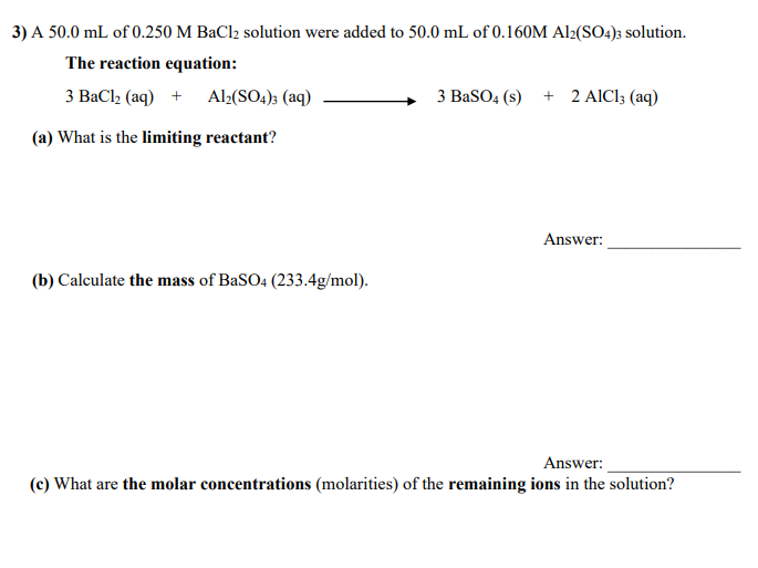 3) A 50.0 mL of 0.250 M BaCl2 solution were added to 50.0 mL of 0.160M Al2(SO4)3 solution.
The reaction equation:
3 BaCl2 (aq) + Al2(SO4); (aq)
3 BaSO4 (s) + 2 AIC1; (aq)
(a) What is the limiting reactant?
Answer:
(b) Calculate the mass of BaSO4 (233.4g/mol).
Answer:
(c) What are the molar concentrations (molarities) of the remaining ions in the solution?
