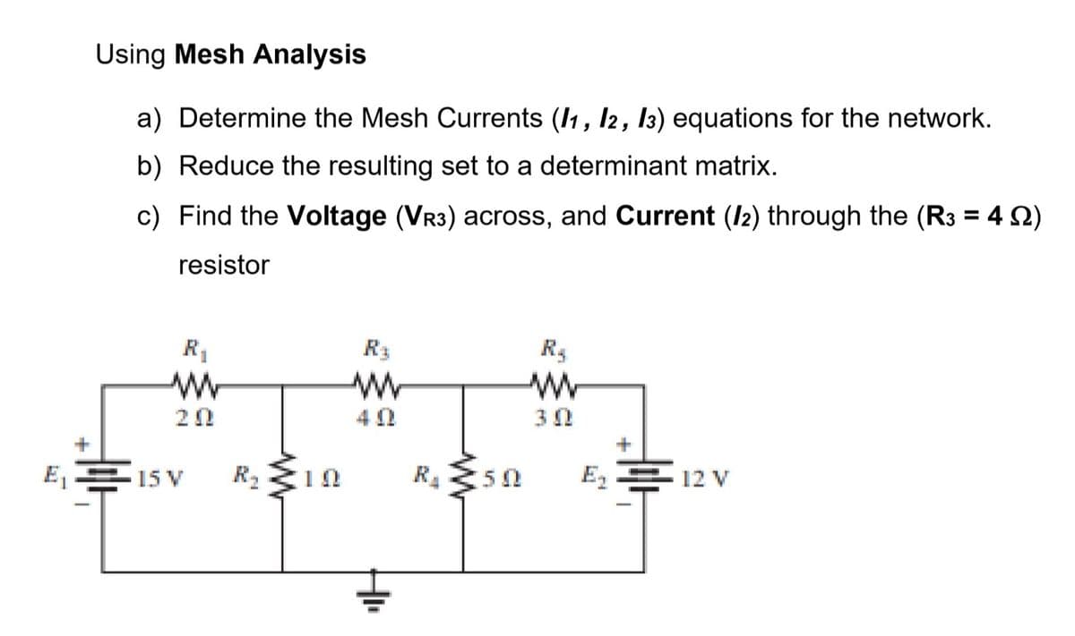 Using Mesh Analysis
a) Determine the Mesh Currents (I1, I2, 13) equations for the network.
b) Reduce the resulting set to a determinant matrix.
c) Find the Voltage (VR3) across, and Current (I2) through the (R3 = 4 2)
%3D
resistor
R3
20
30
E,E 15 V
R2
R.
E, E 12 V
