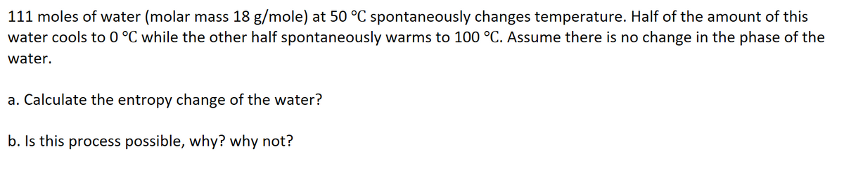 111 moles of water (molar mass 18 g/mole) at 50 °C spontaneously changes temperature. Half of the amount of this
water cools to 0 °C while the other half spontaneously warms to 100 °C. Assume there is no change in the phase of the
water.
a. Calculate the entropy change of the water?
b. Is this process possible, why? why not?

