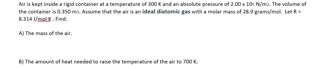 Air is kept inside a rigid container at a temperature of 300 K and an absolute pressure of 2.00 x 105 N/m2. The volume of
the container is 0.350 m3. Assume that the air is an ideal diatomic gas with a molar mass of 28.9 grams/mol. Let R =
8.314 J/mol:K . Find:
A) The mass of the air.
B) The amount of heat needed to raise the temperature of the air to 700 K.
