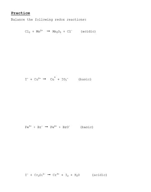 Practice
Balance the following redox reactions:
Cl, + Mn2*
- Mn;0, + C1-
(acidic)
I + Cu -
Cu + 10.
(basic)
Fe* + Br -
Fet + Bro
(basic)
I + Cr,0,-
Cr* + I2 + H20
(acidic)
