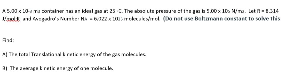 A 5.00 x 10-3 m3 container has an ideal gas at 25 •C. The absolute pressure of the gas is 5.00 x 105 N/m2. Let R = 8.314
J/molk and Avogadro's Number NA = 6.022 x 1023 molecules/mol. (Do not use Boltzmann constant to solve this
Find:
A) The total Translational kinetic energy of the gas molecules.
B) The average kinetic energy of one molecule.
