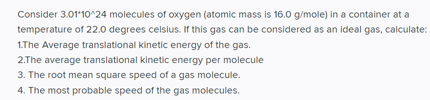Consider 3.01*10^24 molecules of oxygen (atomic mass is 16.0 g/mole) in a container at a
temperature of 22.0 degrees celsius. If this gas can be considered as an ideal gas, calculate:
1.The Average translational kinetic energy of the gas.
2.The average translational kinetic energy per molecule
3. The root mean square speed of a gas molecule.
4. The most probable speed of the gas molecules.
