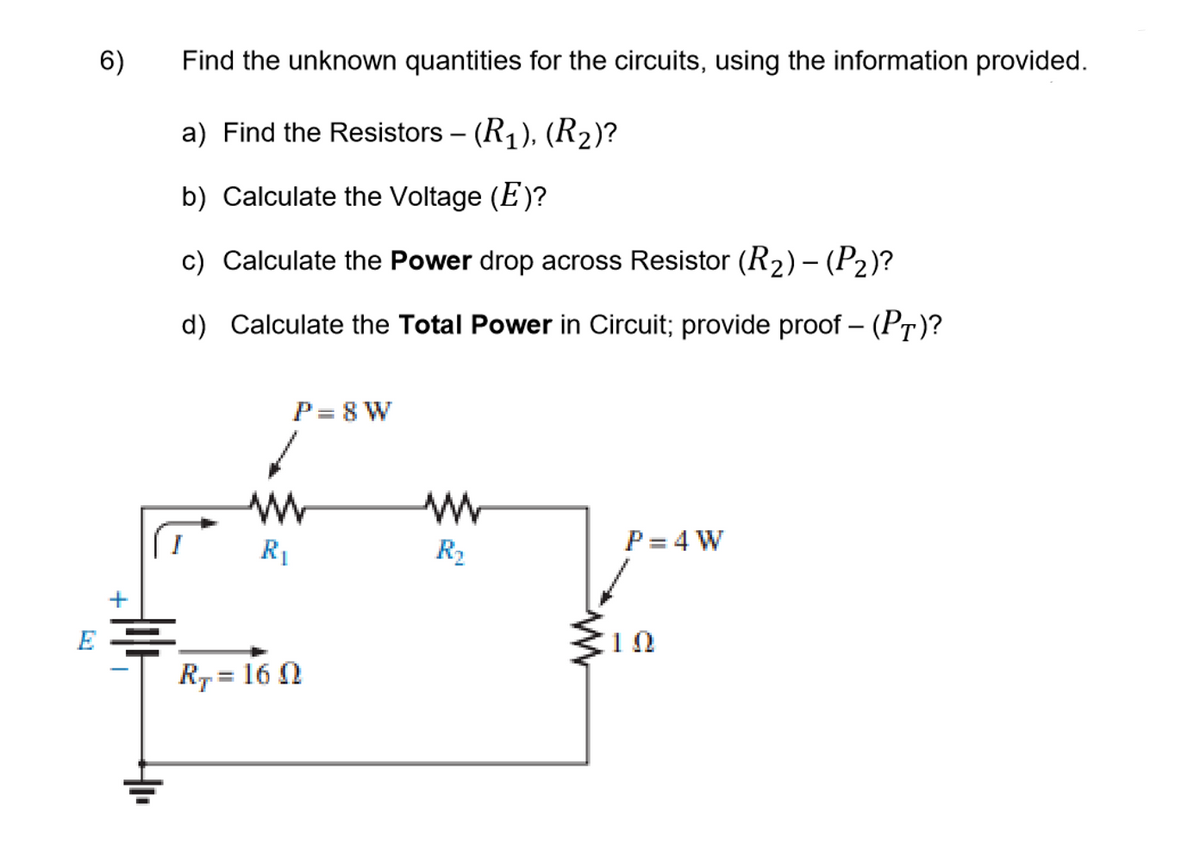 6)
Find the unknown quantities for the circuits, using the information provided.
a) Find the Resistors – (R1), (R2)?
b) Calculate the Voltage (E)?
c) Calculate the Power drop across Resistor (R2)– (P2)?
d) Calculate the Total Power in Circuit; provide proof – (PT)?
P= 8 W
P= 4 W
R1
R2
E =
10
R7 = 16 N
+
