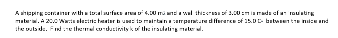 A shipping container with a total surface area of 4.00 m2 and a wall thickness of 3.00 cm is made of an insulating
material. A 20.0 Watts electric heater is used to maintain a temperature difference of 15.0 C. between the inside and
the outside. Find the thermal conductivity k of the insulating material.
