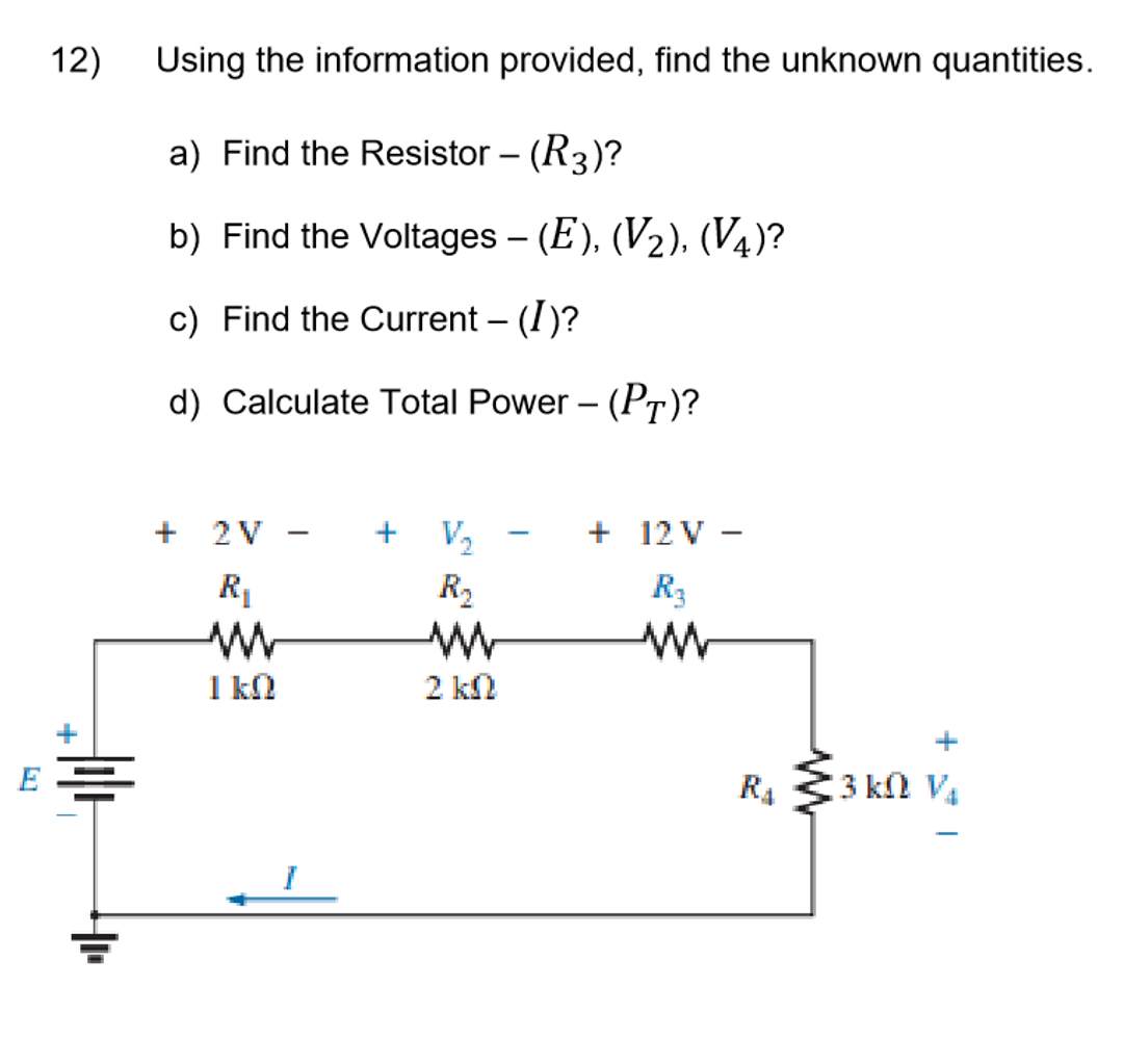 12)
Using the information provided, find the unknown quantities.
a) Find the Resistor – (R3)?
b) Find the Voltages – (E), (V2), (V4)?
-
c) Find the Current – (I)?
|
d) Calculate Total Power – (PT)?
+ 2V
+ V2
+ 12 V -
-
R2
R3
1 kl
2 k
+
+
R4
3 kΩ V,
