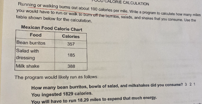 LORIE CALCULATION
Running or walking bums out about 100 calories per mile. Write a program to calculate how many miles
you would have to run or walk to burn off the burritos, salads, and shakes that you consume. Use the
table shown below for the calculation.
Mexican Food Calorie Chart
Food
Calories
Bean burritos
357
Salad with
185
dressing
Milk shake
388
The program would likely run as follows:
How many bean burritos, bowls of salad, and milkshakes did you consume? 3 21
You ingested 1829 calories.
You will have to run 18.29 miles to expend that much energy.
